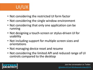 Join the conversation on Twitter:
@SoftArchConf #SoftwareArchitect2015
UI/UX
• Not considering the restricted UI form factor
• Not considering the single window environment
• Not considering that only one application can be
running
• Not designing a touch-screen or stylus-driven UI for
usability
• Not including support for multiple screen sizes and
orientations
• Not managing device reset and resume
• Not considering the limited API and reduced range of UI
controls compared to the desktop
 