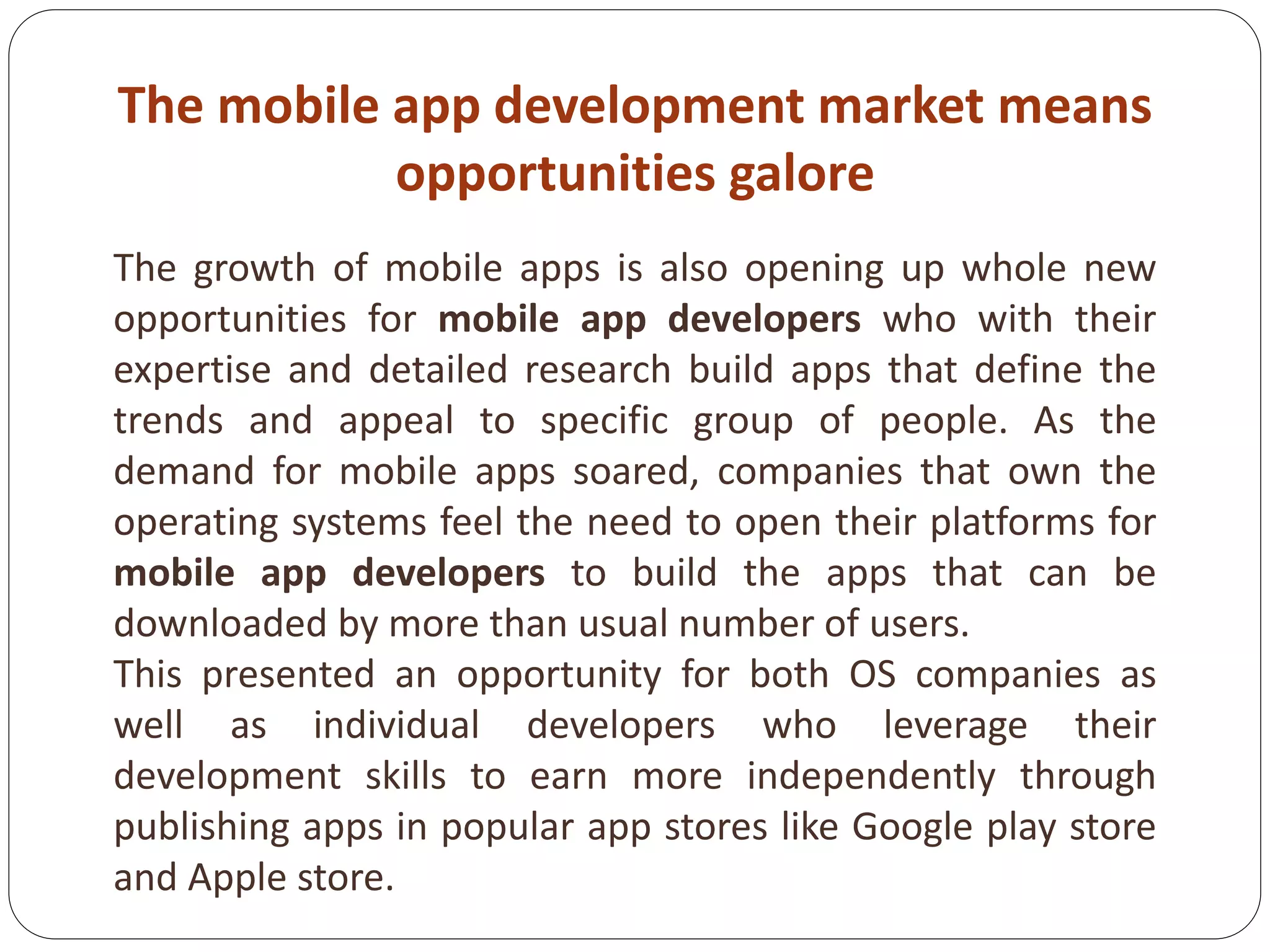 The mobile app development market means
opportunities galore
The growth of mobile apps is also opening up whole new
opportunities for mobile app developers who with their
expertise and detailed research build apps that define the
trends and appeal to specific group of people. As the
demand for mobile apps soared, companies that own the
operating systems feel the need to open their platforms for
mobile app developers to build the apps that can be
downloaded by more than usual number of users.
This presented an opportunity for both OS companies as
well as individual developers who leverage their
development skills to earn more independently through
publishing apps in popular app stores like Google play store
and Apple store.
 