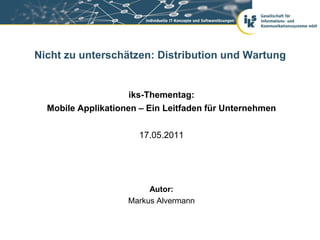 Nicht zu unterschätzen: Distribution und Wartung


                     iks-Thementag:
  Mobile Applikationen – Ein Leitfaden für Unternehmen


                      17.05.2011




                         Autor:
                    Markus Alvermann
 