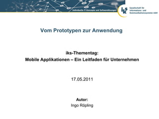 Vom Prototypen zur Anwendung



                   iks-Thementag:
Mobile Applikationen – Ein Leitfaden für Unternehmen



                    17.05.2011



                       Autor:
                    Ingo Röpling
 