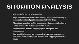 SITUATION ANALYSIS
• This app is for Indian urban Market
• Huge number of electronic items among the population leading to
increased number of problems associated with them
• Almost everyone has mobile phones and other gadgets leading to
a very vast market especially in urban areas
• Service centres demand very high price for repairs and
replacements
• App would help people not to struggle with the service centres
and have their items repaired without even stepping out of their
house!
 