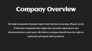 Company Overview
We help thousands of people repair their devices every day. Why do we do
it? Because companies like Apple don't provide repair parts and
documentation to end users. We believe everyone should have the right to
maintain and repair their products.
 