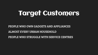 Target Customers
PEOPLE WHO OWN GADGETS AND APPLIANCES
ALMOST EVERY URBAN HOUSEHOLD
PEOPLE WHO STRUGGLE WITH SERVICE CENTRES
 