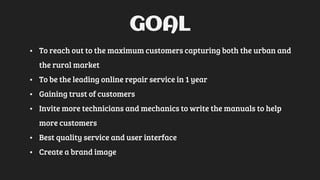 GOAL
• To reach out to the maximum customers capturing both the urban and
the rural market
• To be the leading online repair service in 1 year
• Gaining trust of customers
• Invite more technicians and mechanics to write the manuals to help
more customers
• Best quality service and user interface
• Create a brand image
 