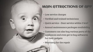 MAIN ATTRACTIONS OF APP
• Low service charges
• Verified and trained technicians
• Quick service – Door service within 2 hrs!!
• Annual maintenance packages availability
• Customers can also buy various parts of the
appliances and even get to buy softwares
for their gadgets
• Warranty for the repair
 