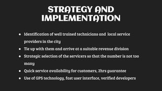 STRATEGY AND
IMPLEMENTATION
● Identification of well trained technicians and local service
providers in the city
● Tie up with them and arrive at a suitable revenue division
● Strategic selection of the servicers so that the number is not too
many
● Quick service availability for customers, 2hrs guarantee
● Use of GPS technology, fast user interface, verified developers
 