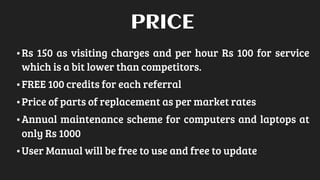 •Rs 150 as visiting charges and per hour Rs 100 for service
which is a bit lower than competitors.
•FREE 100 credits for each referral
•Price of parts of replacement as per market rates
•Annual maintenance scheme for computers and laptops at
only Rs 1000
•User Manual will be free to use and free to update
PRICE
 