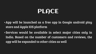 •App will be launched as a free app in Google android play
store and Apple IOS platform
•Services would be available in select major cities only in
India. Based on the number of customers and reviews, the
app will be expanded to other cities as well
PLACE
 