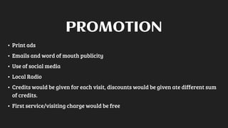 • Print ads
• Emails and word of mouth publicity
• Use of social media
• Local Radio
• Credits would be given for each visit, discounts would be given ate different sum
of credits.
• First service/visiting charge would be free
PROMOTION
 