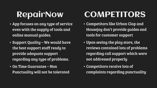 • App focuses on any type of service
even with the supply of tools and
online manual guides.
• Support Quality – We would have
the best support staff ready to
provide adequate support
regarding any type of problems.
• On Time Guarantee – Non
Punctuality will not be tolerated
• Competitors like Urban Clap and
Housejoy don’t provide guides and
tools for customer support
• Upon seeing the play store, the
reviews contained lots of problems
regarding call support which were
not addressed properly
• Competitors receive lots of
complaints regarding punctuality
RepairNow COMPETITORS
 