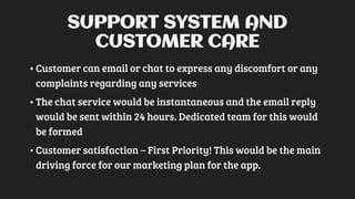SUPPORT SYSTEM AND
CUSTOMER CARE
•Customer can email or chat to express any discomfort or any
complaints regarding any services
•The chat service would be instantaneous and the email reply
would be sent within 24 hours. Dedicated team for this would
be formed
•Customer satisfaction – First Priority! This would be the main
driving force for our marketing plan for the app.
 