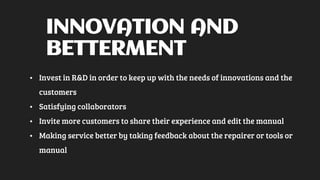 INNOVATION AND
BETTERMENT
• Invest in R&D in order to keep up with the needs of innovations and the
customers
• Satisfying collaborators
• Invite more customers to share their experience and edit the manual
• Making service better by taking feedback about the repairer or tools or
manual
 