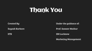 Thank You
Created By: Under the guidance of:
Suyash Karkare Prof. Sameer Mathur
IITK IIM Lucknow
Marketing Management
 