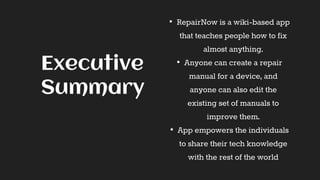 • RepairNow is a wiki-based app
that teaches people how to fix
almost anything.
• Anyone can create a repair
manual for a device, and
anyone can also edit the
existing set of manuals to
improve them.
• App empowers the individuals
to share their tech knowledge
with the rest of the world
Executive
Summary
 