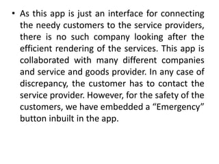 • As this app is just an interface for connecting
the needy customers to the service providers,
there is no such company looking after the
efficient rendering of the services. This app is
collaborated with many different companies
and service and goods provider. In any case of
discrepancy, the customer has to contact the
service provider. However, for the safety of the
customers, we have embedded a “Emergency”
button inbuilt in the app.
 