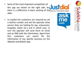 • Some of the most important competitors of
this app are shown on the right side, but
there is a difference in basic working of the
apps.
• In Justdial the customers are required to call
a hotline number and ask the operator what
service they are looking for (eg. restaurants,
hospitals, banks etc.) and in which area. In
turn the operator will send them an email
and an SMS with the information. Apart from
this, customers can search for the
information of any specific business on the
Website and Mobile App.
 