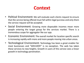 Context
• Political Environment: We will evaluate each clients request to ensure
that the service being offered must fall within legal purview and only them
the service request will be accepted.
• Social Environment: Growing more disposable incomes mean more
people entering the target group for the services market. There is a
tremendous scope for aggregator like our app.
• Economic Environment: The overall market for location specific search
is increasing rapidly with more and more people moving into urban areas.
• Technological Environment: Technology has been a great enabler for
most businesses and “SAYLIVERY” is no exception. The web has taken
these services to new heights. Growth in users of this service sees a linear
growth in technology penetration.
 