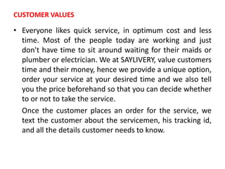 CUSTOMER VALUES
• Everyone likes quick service, in optimum cost and less
time. Most of the people today are working and just
don't have time to sit around waiting for their maids or
plumber or electrician. We at SAYLIVERY, value customers
time and their money, hence we provide a unique option,
order your service at your desired time and we also tell
you the price beforehand so that you can decide whether
to or not to take the service.
Once the customer places an order for the service, we
text the customer about the servicemen, his tracking id,
and all the details customer needs to know.
 
