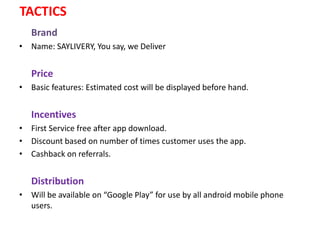 TACTICS
Brand
• Name: SAYLIVERY, You say, we Deliver
Price
• Basic features: Estimated cost will be displayed before hand.
Incentives
• First Service free after app download.
• Discount based on number of times customer uses the app.
• Cashback on referrals.
Distribution
• Will be available on “Google Play” for use by all android mobile phone
users.
 