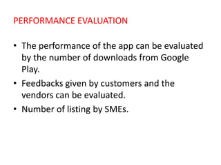 PERFORMANCE EVALUATION
• The performance of the app can be evaluated
by the number of downloads from Google
Play.
• Feedbacks given by customers and the
vendors can be evaluated.
• Number of listing by SMEs.
 