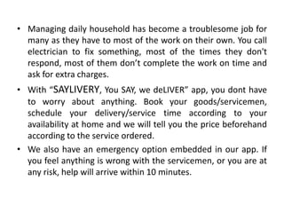 • Managing daily household has become a troublesome job for
many as they have to most of the work on their own. You call
electrician to fix something, most of the times they don't
respond, most of them don’t complete the work on time and
ask for extra charges.
• With “SAYLIVERY, You SAY, we deLIVER” app, you dont have
to worry about anything. Book your goods/servicemen,
schedule your delivery/service time according to your
availability at home and we will tell you the price beforehand
according to the service ordered.
• We also have an emergency option embedded in our app. If
you feel anything is wrong with the servicemen, or you are at
any risk, help will arrive within 10 minutes.
 