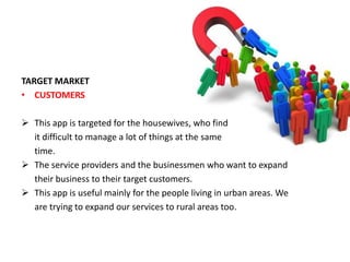 TARGET MARKET
• CUSTOMERS
 This app is targeted for the housewives, who find
it difficult to manage a lot of things at the same
time.
 The service providers and the businessmen who want to expand
their business to their target customers.
 This app is useful mainly for the people living in urban areas. We
are trying to expand our services to rural areas too.
 