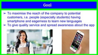 Goal
➢ To maximise the reach of the company to potential
customers, i.e. people (especially students) having
smartphone and eagerness to learn new languages
➢ To give quality service and spread awareness about the app
 