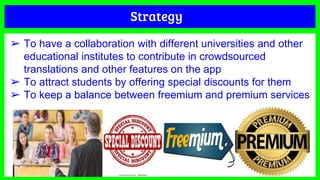 Strategy
➢ To have a collaboration with different universities and other
educational institutes to contribute in crowdsourced
translations and other features on the app
➢ To attract students by offering special discounts for them
➢ To keep a balance between freemium and premium services
 