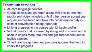 Freemium services
➢ All core language courses
➢ Group discussions on forum along with one-to-one chat
(audio and video included; only if other person accept your
request;unmonitored and take into consideration only in
case of conversation being reported)
➢ Linking progress in the course with Linkedin profile
➢ Virtual money that is earned by doing well in course and is
used to unlock more features and get surprise features in
festive seasons
➢ Timed practice quizzes and progress quizzes that help to
check the progress
 