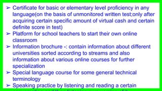 ➢ Certificate for basic or elementary level proficiency in any
language(on the basis of unmonitored written test;only after
acquiring certain specific amount of virtual cash and certain
definite score in test)
➢ Platform for school teachers to start their own online
classroom
➢ Information brochure -: contain information about different
universities sorted according to streams and also
information about various online courses for further
specialization
➢ Special language course for some general technical
terminology
➢ Speaking practice by listening and reading a certain
 