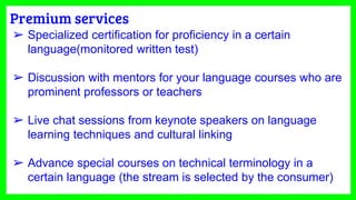 Premium services
➢ Specialized certification for proficiency in a certain
language(monitored written test)
➢ Discussion with mentors for your language courses who are
prominent professors or teachers
➢ Live chat sessions from keynote speakers on language
learning techniques and cultural linking
➢ Advance special courses on technical terminology in a
certain language (the stream is selected by the consumer)
 