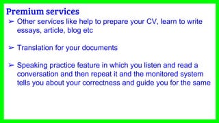 Premium services
➢ Other services like help to prepare your CV, learn to write
essays, article, blog etc
➢ Translation for your documents
➢ Speaking practice feature in which you listen and read a
conversation and then repeat it and the monitored system
tells you about your correctness and guide you for the same
 