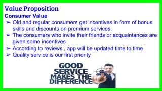 Value Proposition
Consumer Value
➢ Old and regular consumers get incentives in form of bonus
skills and discounts on premium services.
➢ The consumers who invite their friends or acquaintances are
given some incentives
➢ According to reviews , app will be updated time to time
➢ Quality service is our first priority
 