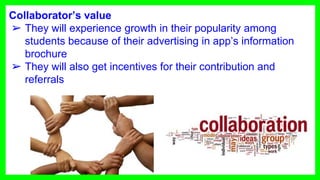 Collaborator’s value
➢ They will experience growth in their popularity among
students because of their advertising in app’s information
brochure
➢ They will also get incentives for their contribution and
referrals
 