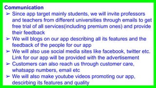Communication
➢ Since app target mainly students, we will invite professors
and teachers from different universities through emails to get
free trial of all services(including premium ones) and provide
their feedback
➢ We will blogs on our app describing all its features and the
feedback of the people for our app
➢ We will also use social media sites like facebook, twitter etc.
Link for our app will be provided with the advertisement
➢ Customers can also reach us through customer care,
whatsapp numbers, email etc
➢ We will also make youtube videos promoting our app,
descirbing its features and quality
 