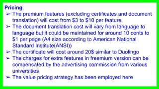 Pricing
➢ The premium features (excluding certificates and document
translation) will cost from $3 to $10 per feature
➢ The document translation cost will vary from language to
language but it could be maintained for around 10 cents to
$1 per page (A4 size according to American National
Standard Institute(ANSI))
➢ The certificate will cost around 20$ similar to Duolingo
➢ The charges for extra features in freemium version can be
compensated by the advertising commission from various
universities
➢ The value pricing strategy has been employed here
 