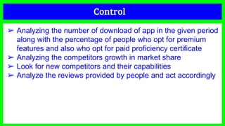 Control
➢ Analyzing the number of download of app in the given period
along with the percentage of people who opt for premium
features and also who opt for paid proficiency certificate
➢ Analyzing the competitors growth in market share
➢ Look for new competitors and their capabilities
➢ Analyze the reviews provided by people and act accordingly
 