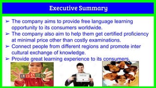 Executive Summary
➢ The company aims to provide free language learning
opportunity to its consumers worldwide.
➢ The company also aim to help them get certified proficiency
at minimal price other than costly examinations.
➢ Connect people from different regions and promote inter
cultural exchange of knowledge.
➢ Provide great learning experience to its consumers.
 