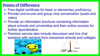Points of Difference
➢ Free digital certificate for basic or elementary proficiency
➢ Provide one-to-one and group chat conversation (audio and
video)
➢ Provide an information brochure containing information
about schools and universities and their online courses for
further specialization
➢ Premium service also include discussion and live chat
sessions with mentors from renowned schools and colleges
 