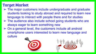 Target Market
➢ The major customers include undergraduate and graduate
students looking to study abroad and required to learn new
language to interact with people there and for studies
➢ The audience also include school going students who are
always eager to learn something new
➢ On a general level, the customers include all android
smartphone users interested to learn new language and
culture
 