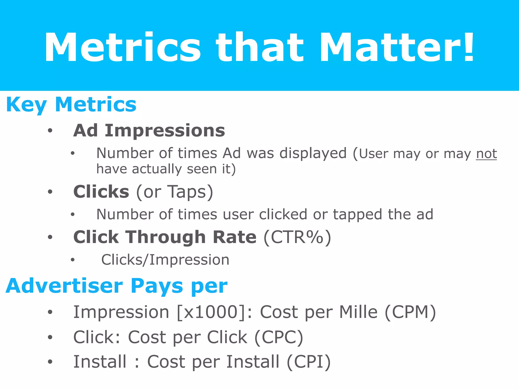 Metrics that Matter!
Key Metrics
•  Ad Impressions
•  Number of times Ad was displayed (User may or may not
have actually seen it)
•  Clicks (or Taps)
•  Number of times user clicked or tapped the ad
•  Click Through Rate (CTR%)
•  Clicks/Impression
Advertiser Pays per
•  Impression [x1000]: Cost per Mille (CPM)
•  Click: Cost per Click (CPC)
•  Install : Cost per Install (CPI)
 