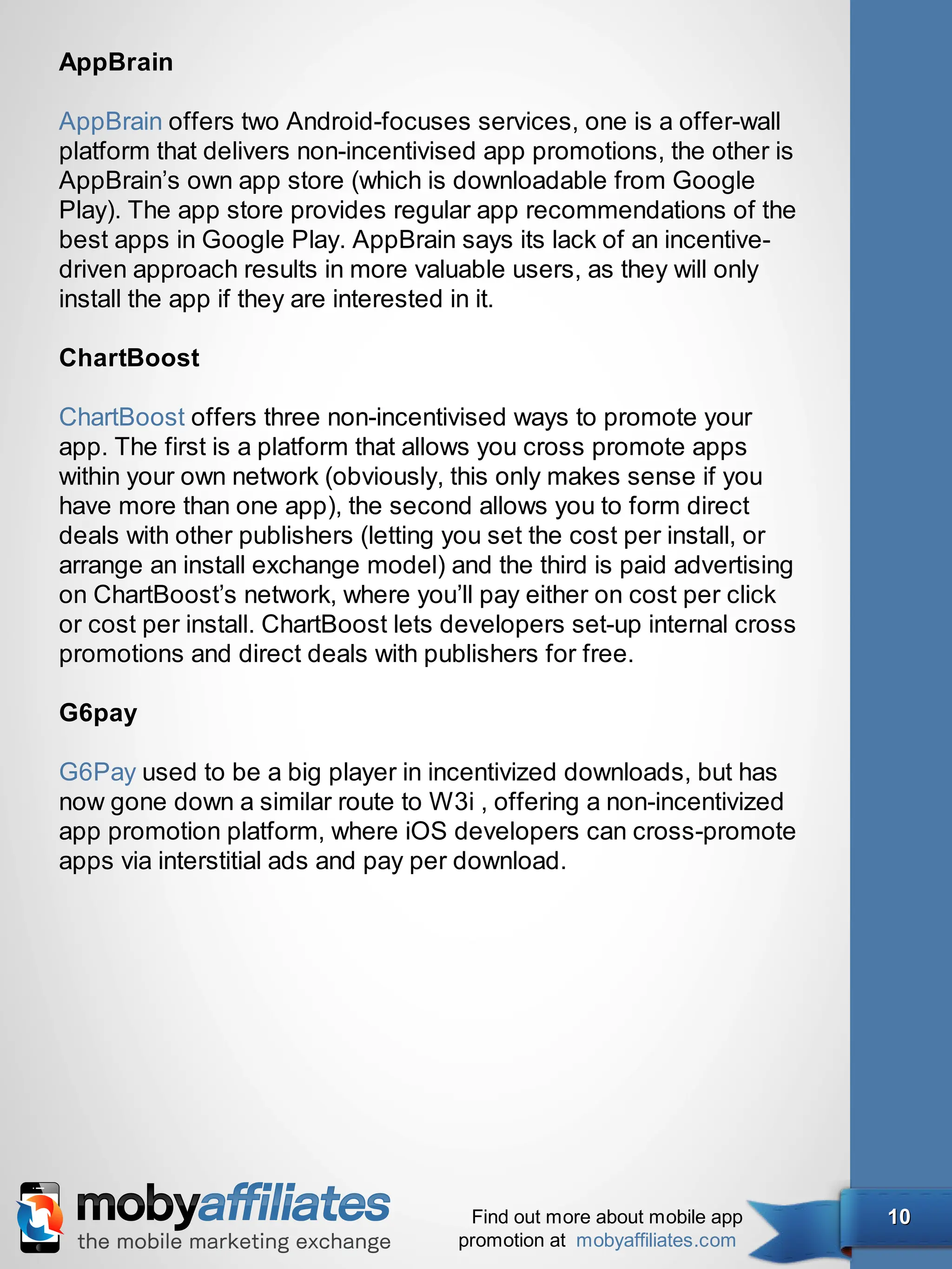 AppBrain

AppBrain offers two Android-focuses services, one is a offer-wall
platform that delivers non-incentivised app promotions, the other is
AppBrain’s own app store (which is downloadable from Google
Play). The app store provides regular app recommendations of the
best apps in Google Play. AppBrain says its lack of an incentive-
driven approach results in more valuable users, as they will only
install the app if they are interested in it.

ChartBoost

ChartBoost offers three non-incentivised ways to promote your
app. The first is a platform that allows you cross promote apps
within your own network (obviously, this only makes sense if you
have more than one app), the second allows you to form direct
deals with other publishers (letting you set the cost per install, or
arrange an install exchange model) and the third is paid advertising
on ChartBoost’s network, where you’ll pay either on cost per click
or cost per install. ChartBoost lets developers set-up internal cross
promotions and direct deals with publishers for free.

G6pay

G6Pay used to be a big player in incentivized downloads, but has
now gone down a similar route to W3i , offering a non-incentivized
app promotion platform, where iOS developers can cross-promote
apps via interstitial ads and pay per download.




                                      Find out more about mobile app    10
                                     promotion at mobyaffiliates.com
 