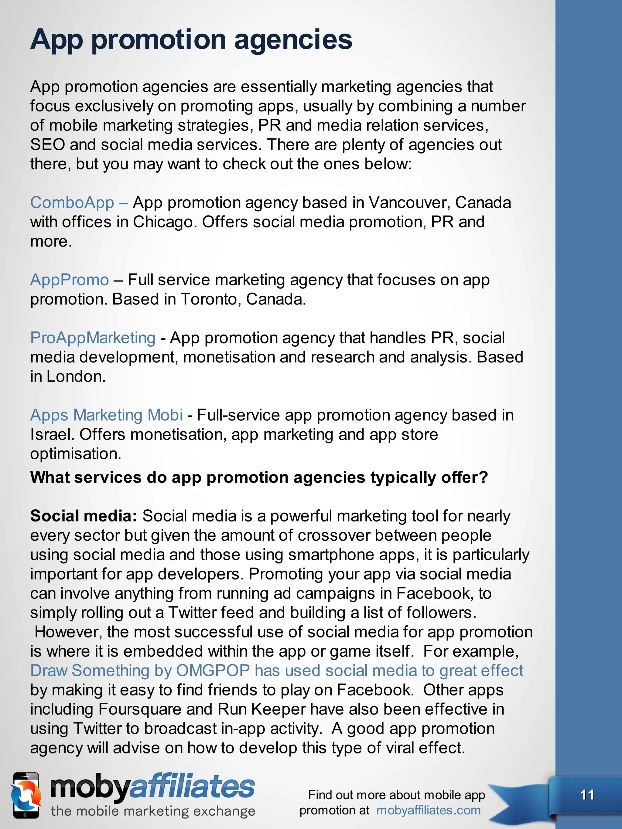 App promotion agencies
App promotion agencies are essentially marketing agencies that
focus exclusively on promoting apps, usually by combining a number
of mobile marketing strategies, PR and media relation services,
SEO and social media services. There are plenty of agencies out
there, but you may want to check out the ones below:

ComboApp – App promotion agency based in Vancouver, Canada
with offices in Chicago. Offers social media promotion, PR and
more.

AppPromo – Full service marketing agency that focuses on app
promotion. Based in Toronto, Canada.

ProAppMarketing - App promotion agency that handles PR, social
media development, monetisation and research and analysis. Based
in London. 

Apps Marketing Mobi - Full-service app promotion agency based in
Israel. Offers monetisation, app marketing and app store
optimisation.
What services do app promotion agencies typically offer?

Social media: Social media is a powerful marketing tool for nearly
every sector but given the amount of crossover between people
using social media and those using smartphone apps, it is particularly
important for app developers. Promoting your app via social media
can involve anything from running ad campaigns in Facebook, to
simply rolling out a Twitter feed and building a list of followers.
 However, the most successful use of social media for app promotion
is where it is embedded within the app or game itself.  For example,
Draw Something by OMGPOP has used social media to great effect
by making it easy to find friends to play on Facebook.  Other apps
including Foursquare and Run Keeper have also been effective in
using Twitter to broadcast in-app activity.  A good app promotion
agency will advise on how to develop this type of viral effect.

                                      Find out more about mobile app     11
                                     promotion at mobyaffiliates.com
 