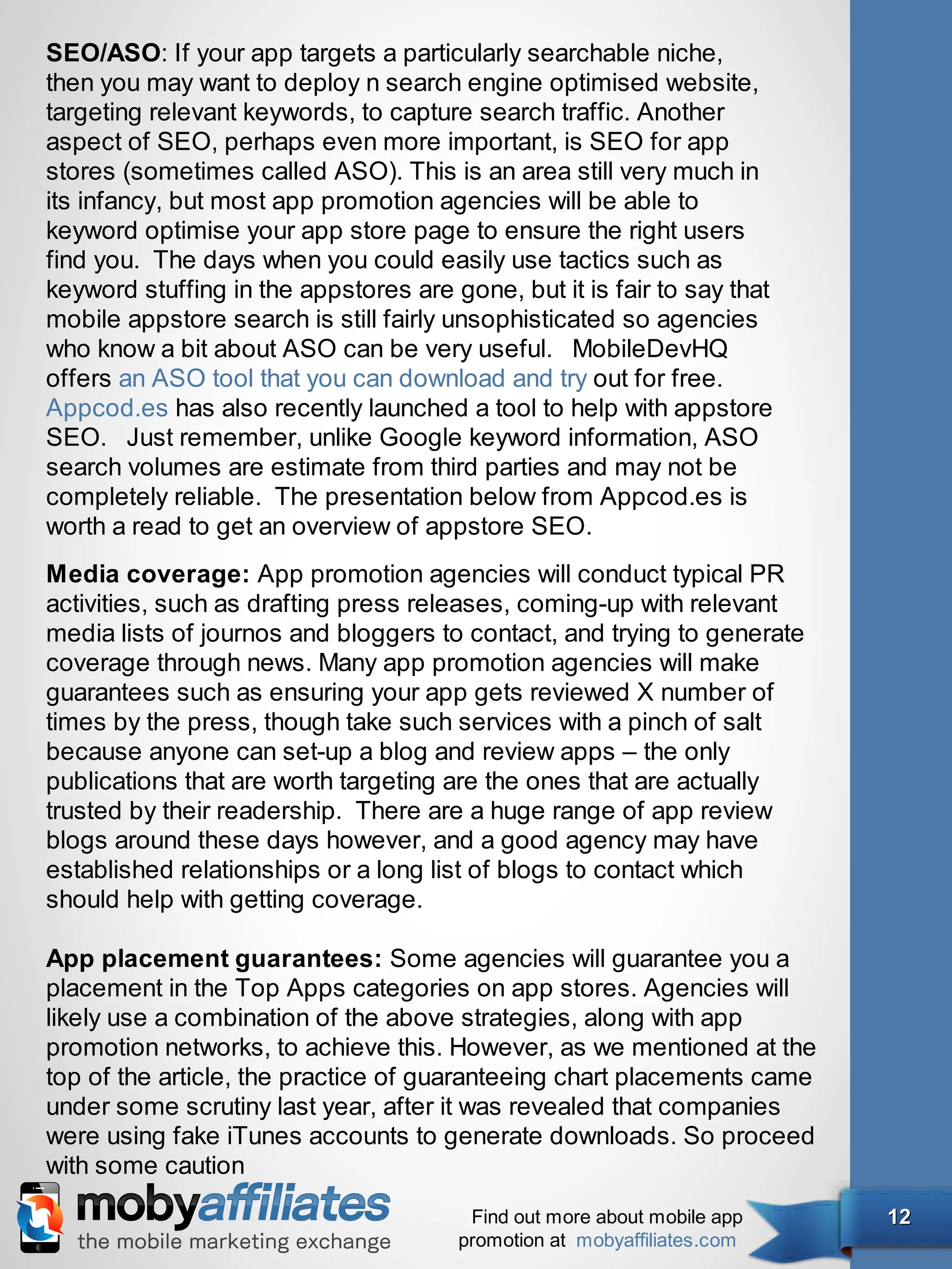 SEO/ASO: If your app targets a particularly searchable niche,
then you may want to deploy n search engine optimised website,
targeting relevant keywords, to capture search traffic. Another
aspect of SEO, perhaps even more important, is SEO for app
stores (sometimes called ASO). This is an area still very much in
its infancy, but most app promotion agencies will be able to
keyword optimise your app store page to ensure the right users
find you.  The days when you could easily use tactics such as
keyword stuffing in the appstores are gone, but it is fair to say that
mobile appstore search is still fairly unsophisticated so agencies
who know a bit about ASO can be very useful.   MobileDevHQ
offers an ASO tool that you can download and try out for free.  
Appcod.es has also recently launched a tool to help with appstore
SEO.   Just remember, unlike Google keyword information, ASO
search volumes are estimate from third parties and may not be
completely reliable.  The presentation below from Appcod.es is
worth a read to get an overview of appstore SEO.
Media coverage: App promotion agencies will conduct typical PR
activities, such as drafting press releases, coming-up with relevant
media lists of journos and bloggers to contact, and trying to generate
coverage through news. Many app promotion agencies will make
guarantees such as ensuring your app gets reviewed X number of
times by the press, though take such services with a pinch of salt
because anyone can set-up a blog and review apps – the only
publications that are worth targeting are the ones that are actually
trusted by their readership.  There are a huge range of app review
blogs around these days however, and a good agency may have
established relationships or a long list of blogs to contact which
should help with getting coverage.

App placement guarantees: Some agencies will guarantee you a
placement in the Top Apps categories on app stores. Agencies will
likely use a combination of the above strategies, along with app
promotion networks, to achieve this. However, as we mentioned at the
top of the article, the practice of guaranteeing chart placements came
under some scrutiny last year, after it was revealed that companies
were using fake iTunes accounts to generate downloads. So proceed
with some caution
                                        Find out more about mobile app   12
                                       promotion at mobyaffiliates.com
 
