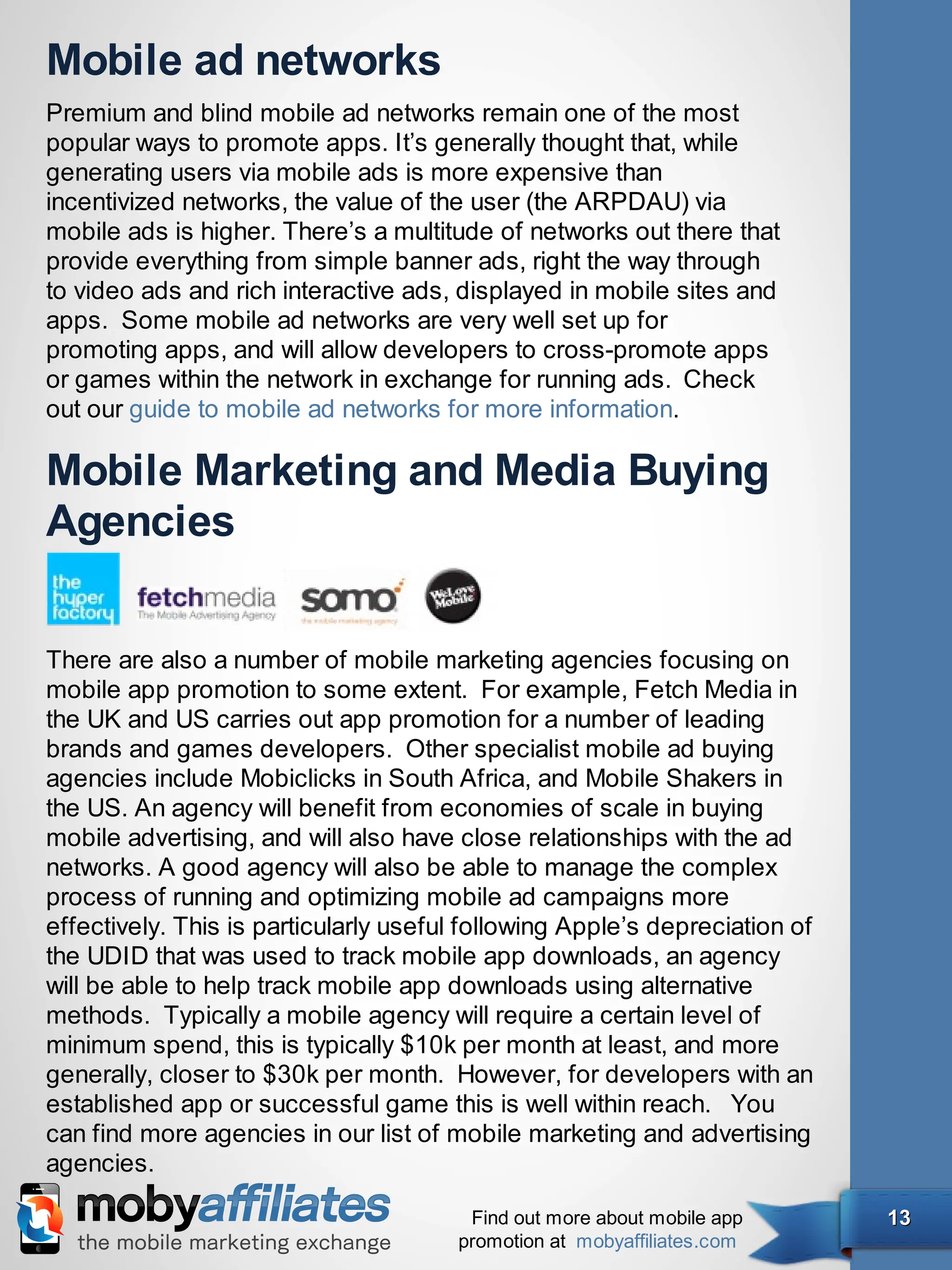 Mobile ad networks
Premium and blind mobile ad networks remain one of the most
popular ways to promote apps. It’s generally thought that, while
generating users via mobile ads is more expensive than
incentivized networks, the value of the user (the ARPDAU) via
mobile ads is higher. There’s a multitude of networks out there that
provide everything from simple banner ads, right the way through
to video ads and rich interactive ads, displayed in mobile sites and
apps. Some mobile ad networks are very well set up for
promoting apps, and will allow developers to cross-promote apps
or games within the network in exchange for running ads.  Check
out our guide to mobile ad networks for more information.

Mobile Marketing and Media Buying
Agencies


There are also a number of mobile marketing agencies focusing on
mobile app promotion to some extent. For example, Fetch Media in
the UK and US carries out app promotion for a number of leading
brands and games developers. Other specialist mobile ad buying
agencies include Mobiclicks in South Africa, and Mobile Shakers in
the US. An agency will benefit from economies of scale in buying
mobile advertising, and will also have close relationships with the ad
networks. A good agency will also be able to manage the complex
process of running and optimizing mobile ad campaigns more
effectively. This is particularly useful following Apple’s depreciation of
the UDID that was used to track mobile app downloads, an agency
will be able to help track mobile app downloads using alternative
methods. Typically a mobile agency will require a certain level of
minimum spend, this is typically $10k per month at least, and more
generally, closer to $30k per month. However, for developers with an
established app or successful game this is well within reach. You
can find more agencies in our list of mobile marketing and advertising
agencies.

                                        Find out more about mobile app       13
                                       promotion at mobyaffiliates.com
 