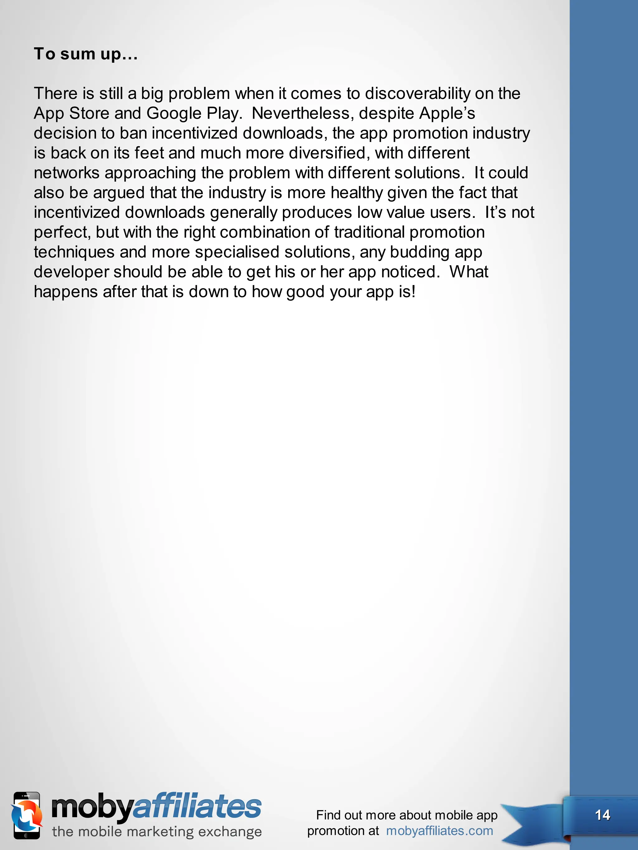 To sum up…

There is still a big problem when it comes to discoverability on the
App Store and Google Play. Nevertheless, despite Apple’s
decision to ban incentivized downloads, the app promotion industry
is back on its feet and much more diversified, with different
networks approaching the problem with different solutions. It could
also be argued that the industry is more healthy given the fact that
incentivized downloads generally produces low value users. It’s not
perfect, but with the right combination of traditional promotion
techniques and more specialised solutions, any budding app
developer should be able to get his or her app noticed. What
happens after that is down to how good your app is!




                                      Find out more about mobile app   14
                                     promotion at mobyaffiliates.com
 
