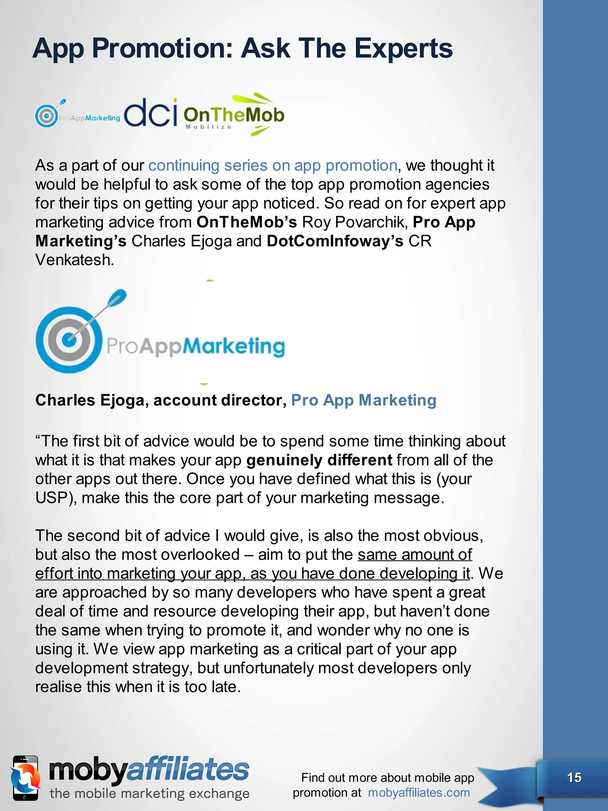 App Promotion: Ask The Experts



As a part of our continuing series on app promotion, we thought it
would be helpful to ask some of the top app promotion agencies
for their tips on getting your app noticed. So read on for expert app
marketing advice from OnTheMob’s Roy Povarchik, Pro App
Marketing’s Charles Ejoga and DotComInfoway’s CR
Venkatesh.




Charles Ejoga, account director, Pro App Marketing

“The first bit of advice would be to spend some time thinking about
what it is that makes your app genuinely different from all of the
other apps out there. Once you have defined what this is (your
USP), make this the core part of your marketing message.

The second bit of advice I would give, is also the most obvious,
but also the most overlooked – aim to put the same amount of
effort into marketing your app, as you have done developing it. We
are approached by so many developers who have spent a great
deal of time and resource developing their app, but haven’t done
the same when trying to promote it, and wonder why no one is
using it. We view app marketing as a critical part of your app
development strategy, but unfortunately most developers only
realise this when it is too late.




                                      Find out more about mobile app    15
                                     promotion at mobyaffiliates.com
 