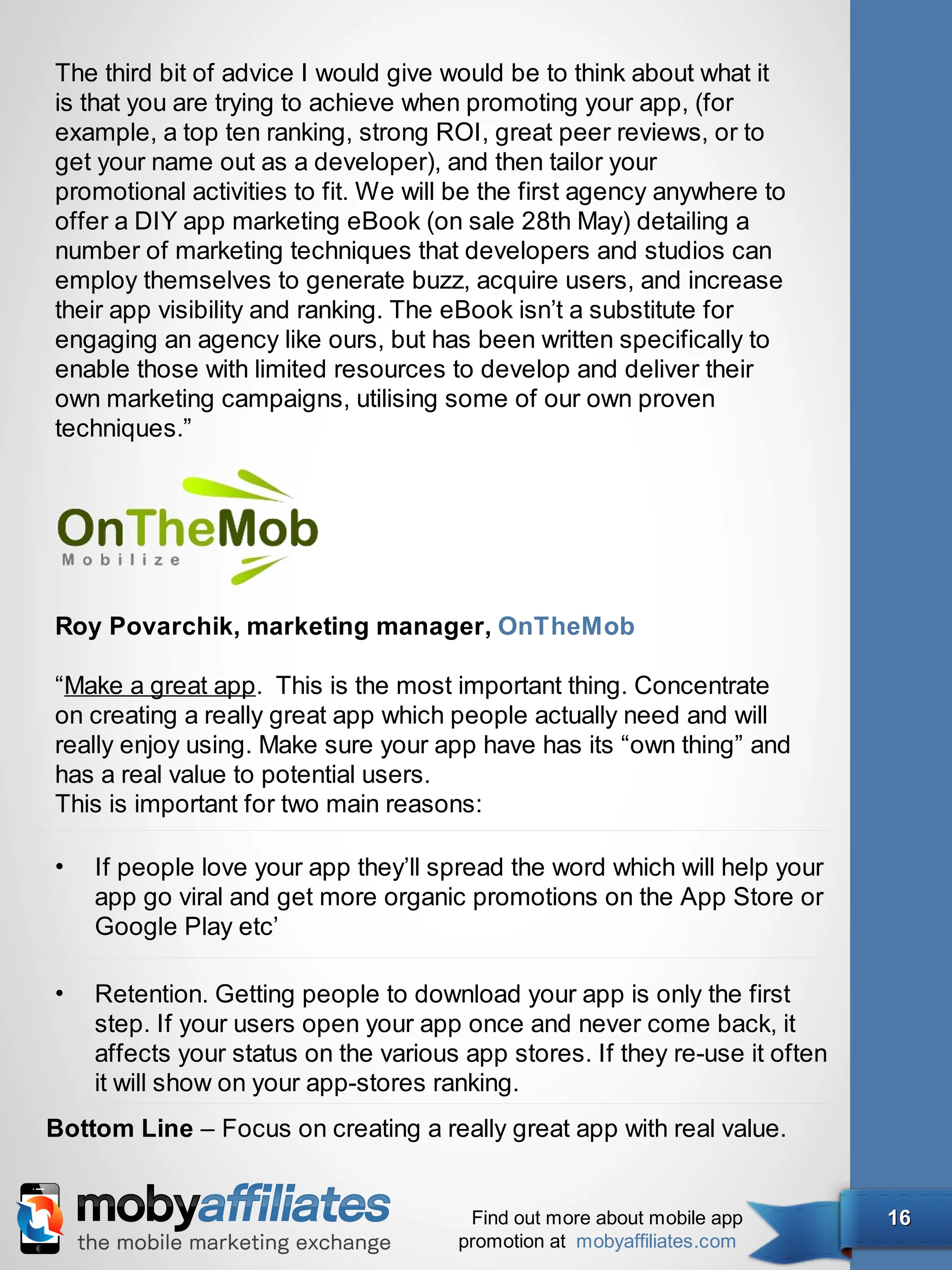 The third bit of advice I would give would be to think about what it
is that you are trying to achieve when promoting your app, (for
example, a top ten ranking, strong ROI, great peer reviews, or to
get your name out as a developer), and then tailor your
promotional activities to fit. We will be the first agency anywhere to
offer a DIY app marketing eBook (on sale 28th May) detailing a
number of marketing techniques that developers and studios can
employ themselves to generate buzz, acquire users, and increase
their app visibility and ranking. The eBook isn’t a substitute for
engaging an agency like ours, but has been written specifically to
enable those with limited resources to develop and deliver their
own marketing campaigns, utilising some of our own proven
techniques.”




Roy Povarchik, marketing manager, OnTheMob

“Make a great app. This is the most important thing. Concentrate
on creating a really great app which people actually need and will
really enjoy using. Make sure your app have has its “own thing” and
has a real value to potential users.
This is important for two main reasons:

•   If people love your app they’ll spread the word which will help your
    app go viral and get more organic promotions on the App Store or
    Google Play etc’

•   Retention. Getting people to download your app is only the first
    step. If your users open your app once and never come back, it
    affects your status on the various app stores. If they re-use it often
    it will show on your app-stores ranking.
Bottom Line – Focus on creating a really great app with real value.


                                       Find out more about mobile app        16
                                      promotion at mobyaffiliates.com
 