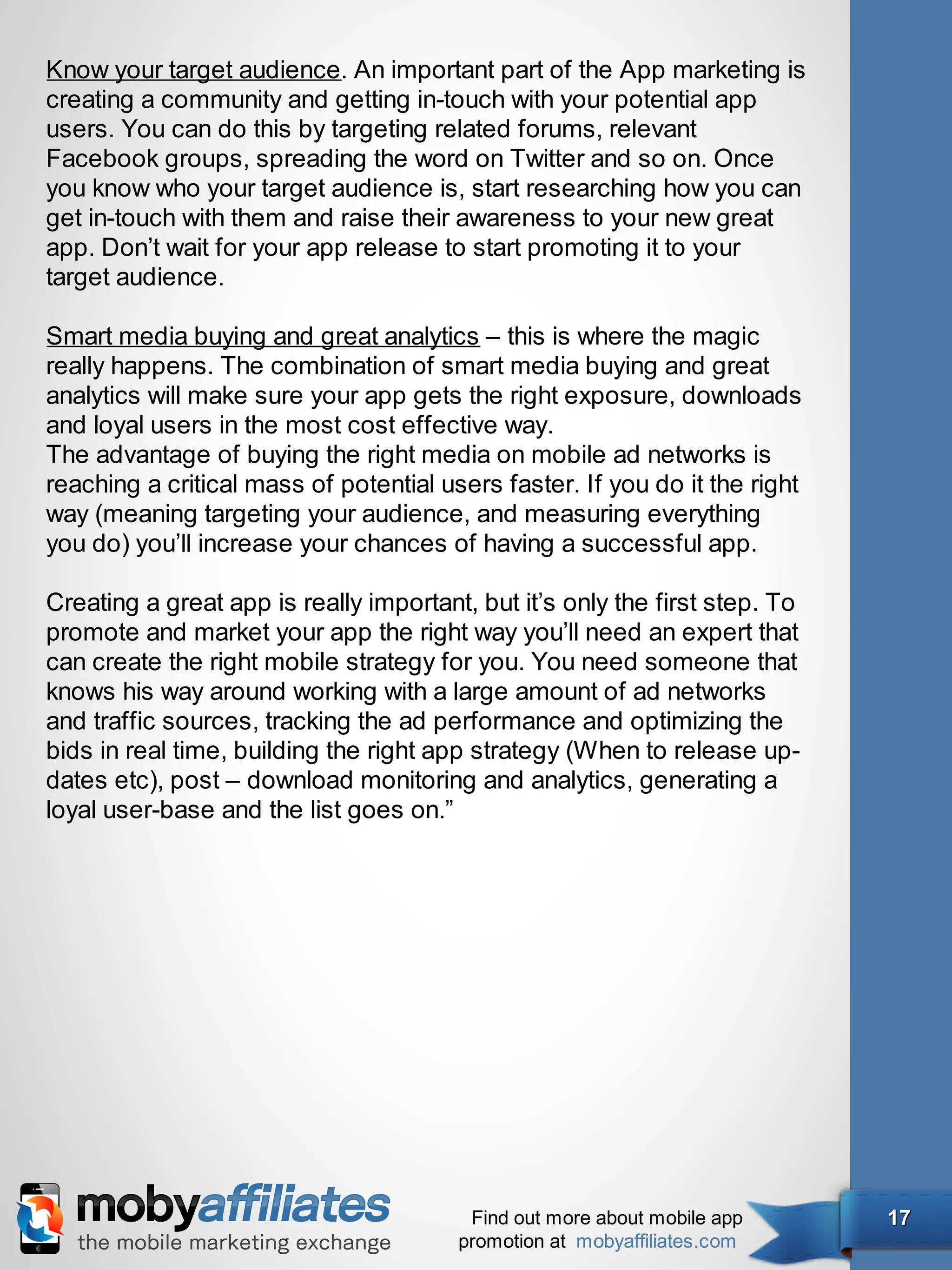 Know your target audience. An important part of the App marketing is
creating a community and getting in-touch with your potential app
users. You can do this by targeting related forums, relevant
Facebook groups, spreading the word on Twitter and so on. Once
you know who your target audience is, start researching how you can
get in-touch with them and raise their awareness to your new great
app. Don’t wait for your app release to start promoting it to your
target audience.

Smart media buying and great analytics – this is where the magic
really happens. The combination of smart media buying and great
analytics will make sure your app gets the right exposure, downloads
and loyal users in the most cost effective way.
The advantage of buying the right media on mobile ad networks is
reaching a critical mass of potential users faster. If you do it the right
way (meaning targeting your audience, and measuring everything
you do) you’ll increase your chances of having a successful app.

Creating a great app is really important, but it’s only the first step. To
promote and market your app the right way you’ll need an expert that
can create the right mobile strategy for you. You need someone that
knows his way around working with a large amount of ad networks
and traffic sources, tracking the ad performance and optimizing the
bids in real time, building the right app strategy (When to release up-
dates etc), post – download monitoring and analytics, generating a
loyal user-base and the list goes on.”




                                         Find out more about mobile app      17
                                        promotion at mobyaffiliates.com
 