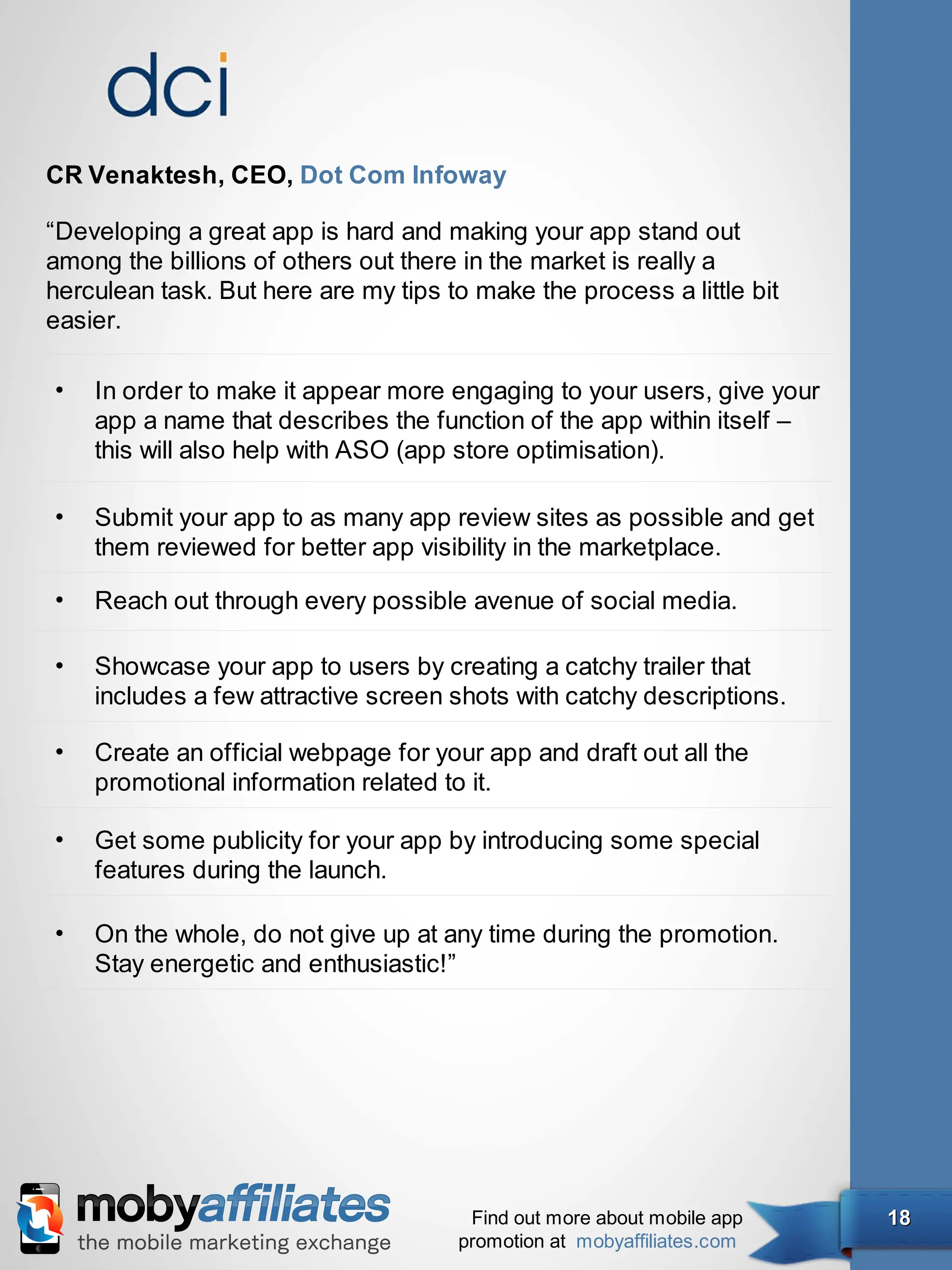 CR Venaktesh, CEO, Dot Com Infoway

“Developing a great app is hard and making your app stand out
among the billions of others out there in the market is really a
herculean task. But here are my tips to make the process a little bit
easier.

•   In order to make it appear more engaging to your users, give your
    app a name that describes the function of the app within itself –
    this will also help with ASO (app store optimisation).

•   Submit your app to as many app review sites as possible and get
    them reviewed for better app visibility in the marketplace.

•   Reach out through every possible avenue of social media.

•   Showcase your app to users by creating a catchy trailer that
    includes a few attractive screen shots with catchy descriptions.

•   Create an official webpage for your app and draft out all the
    promotional information related to it.

•   Get some publicity for your app by introducing some special
    features during the launch.

•   On the whole, do not give up at any time during the promotion.
    Stay energetic and enthusiastic!”




                                       Find out more about mobile app   18
                                      promotion at mobyaffiliates.com
 